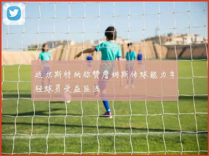 迈尔斯特纳称赞詹姆斯传球能力年轻球员受益匪浅