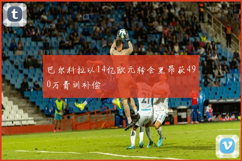巴尔科拉以14亿欧元转会里昂获490万青训补偿
