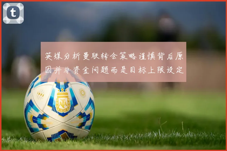 英媒分析曼联转会策略谨慎背后原因并非资金问题而是目标上限设定