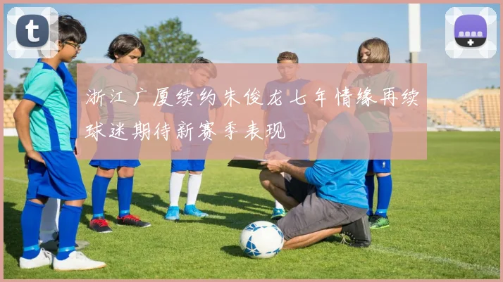 浙江广厦续约朱俊龙七年情缘再续球迷期待新赛季表现