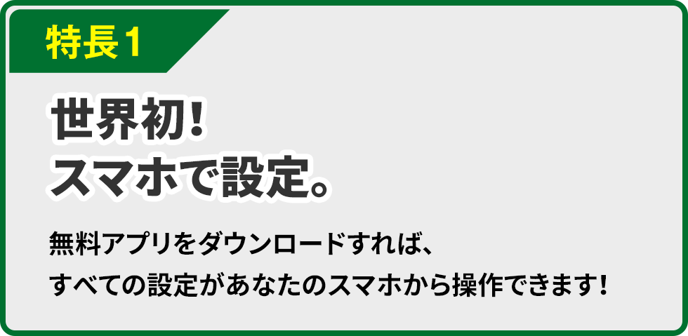 特長１ 世界初！スマホで設定。無料アプリをダウンロードすれば、すべての設定があなたのスマホから操作できます！