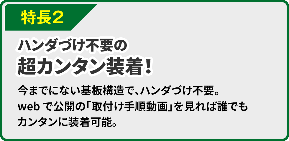 特長２ ハンダづけ不要の超カンタン装着！今までにない基板構造で、ハンダづけ不要。webで公開の「取付け手順動画」を見れば誰でもカンタンに装着可能。