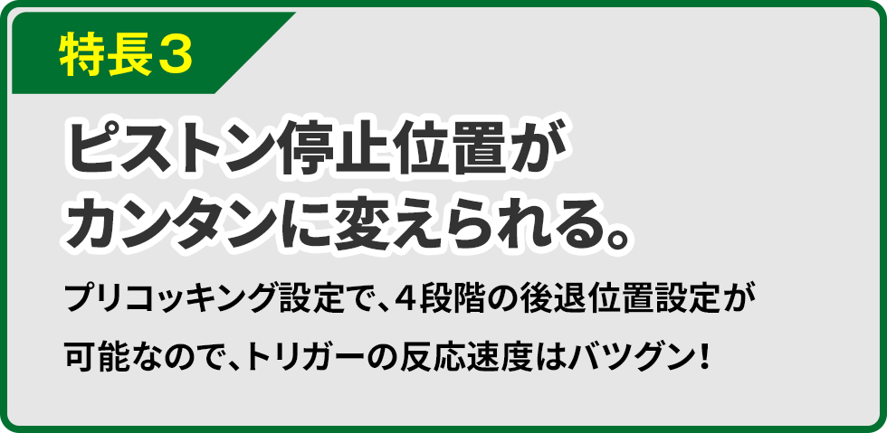 特長３ ピストン停止位置がカンタンに変えられる。プリコッキング設定で、４段階の後退位置設定が可能なので、トリガーの反応速度はバツグン！