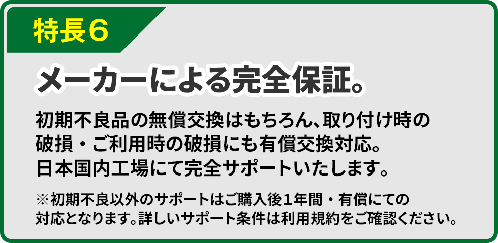 特長6 メーカーによる完全保証。初期不良品の無償交換はもちろん、取り付け時の破損・ご利用時の破損にも有償交換対応。日本国内工場にて完全サポートいたします。※初期不良以外のサポートはご購入後１年間・有償にての対応となります。詳しいサポート条件は利用規約をご確認ください。